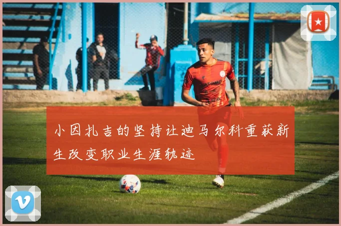 小因扎吉的坚持让迪马尔科重获新生改变职业生涯轨迹