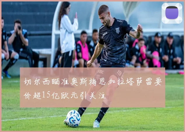 切尔西瞄准奥斯梅恩加拉塔萨雷要价超15亿欧元引关注