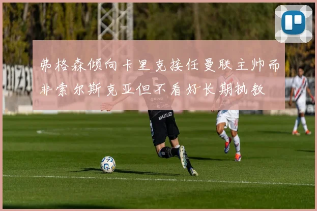 弗格森倾向卡里克接任曼联主帅而非索尔斯克亚但不看好长期执教