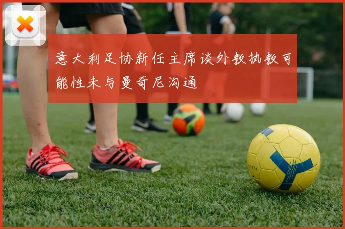 意大利足协新任主席谈外教执教可能性未与曼奇尼沟通