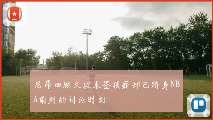 尼昂回顾文班未签顶薪却已跻身NBA前列的讨论时刻