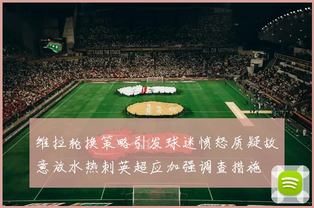 维拉轮换策略引发球迷愤怒质疑故意放水热刺英超应加强调查措施