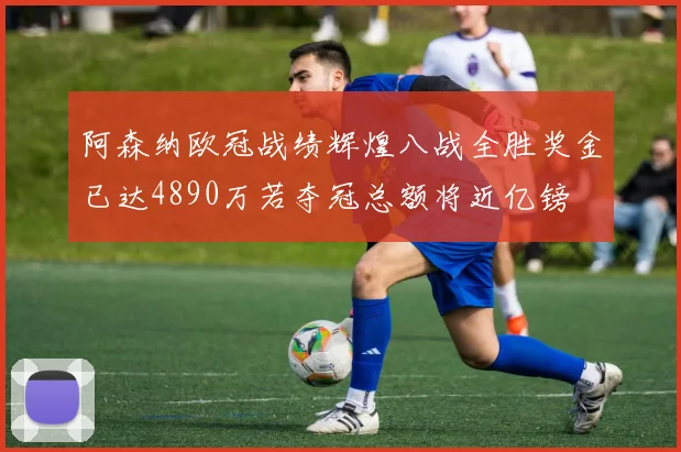 阿森纳欧冠战绩辉煌八战全胜奖金已达4890万若夺冠总额将近亿镑