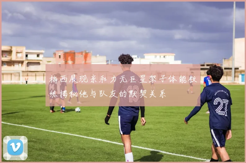 梅西展现亲和力无巨星架子体能教练揭秘他与队友的默契关系