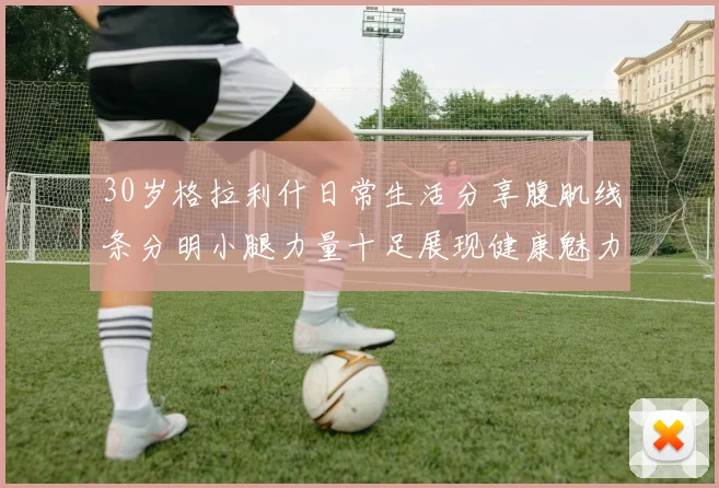 30岁格拉利什日常生活分享腹肌线条分明小腿力量十足展现健康魅力