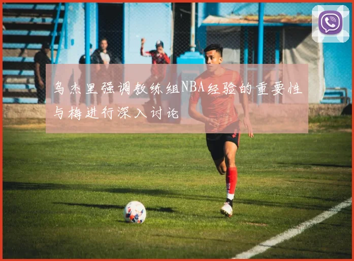 乌杰里强调教练组NBA经验的重要性与梅进行深入讨论