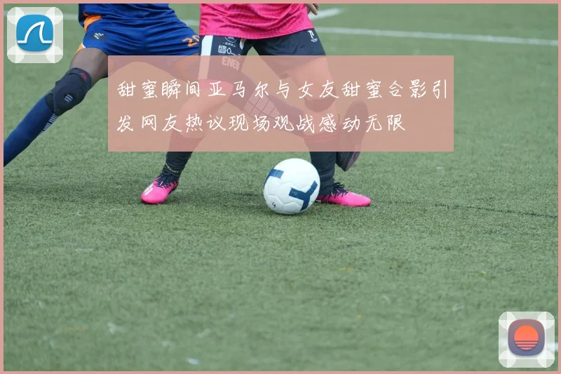 甜蜜瞬间亚马尔与女友甜蜜合影引发网友热议现场观战感动无限