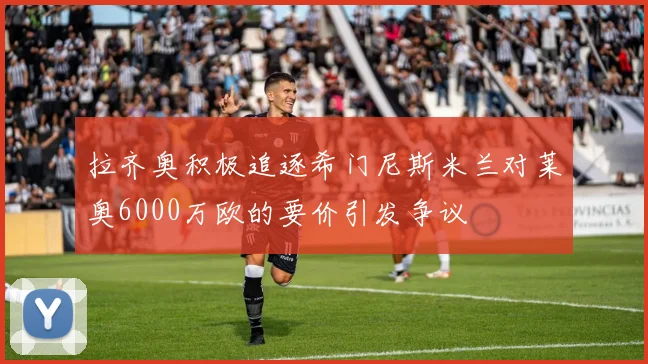 拉齐奥积极追逐希门尼斯米兰对莱奥6000万欧的要价引发争议