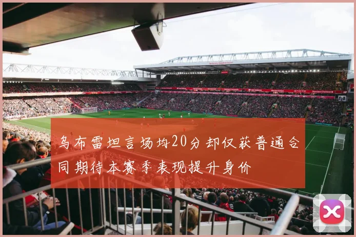 乌布雷坦言场均20分却仅获普通合同期待本赛季表现提升身价