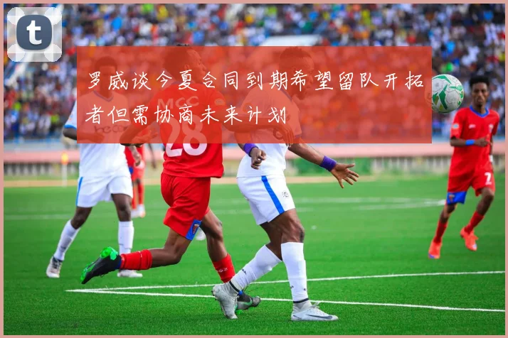 罗威谈今夏合同到期希望留队开拓者但需协商未来计划