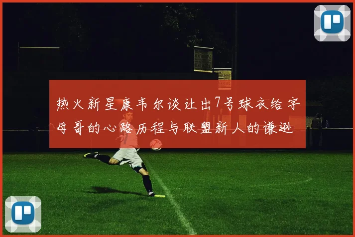 热火新星康韦尔谈让出7号球衣给字母哥的心路历程与联盟新人的谦逊态度
