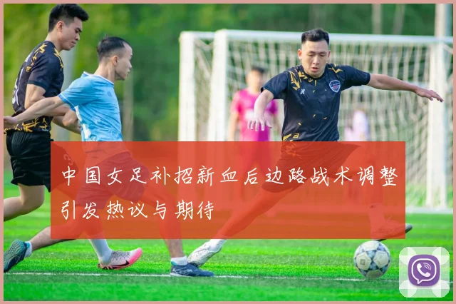 中国女足补招新血后边路战术调整引发热议与期待