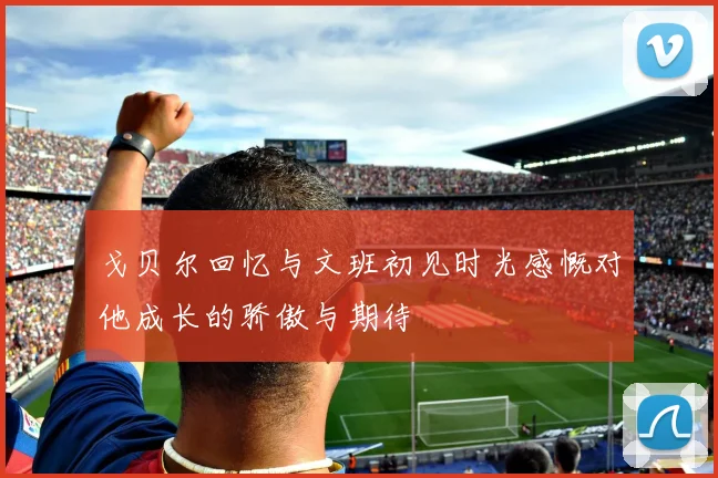 戈贝尔回忆与文班初见时光感慨对他成长的骄傲与期待