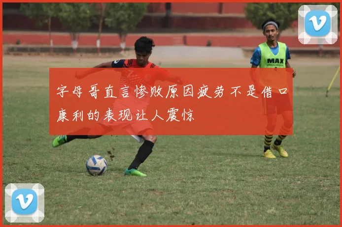 字母哥直言惨败原因疲劳不是借口康利的表现让人震惊