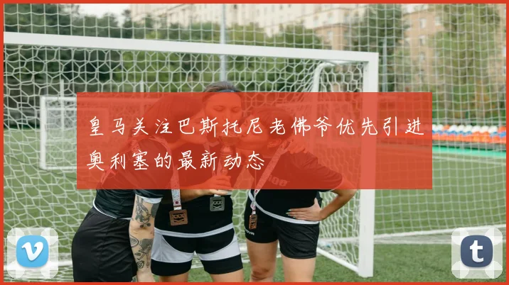 皇马关注巴斯托尼老佛爷优先引进奥利塞的最新动态